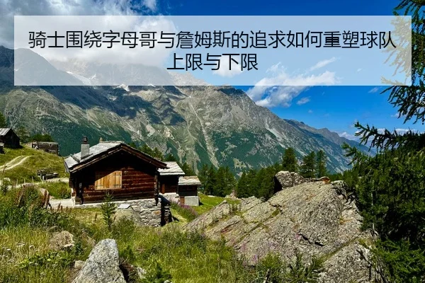 骑士围绕字母哥与詹姆斯的追求如何重塑球队上限与下限